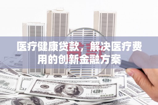 炉霍医疗健康贷款，解决医疗费用的创新金融方案